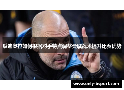 瓜迪奥拉如何根据对手特点调整曼城战术提升比赛优势