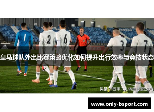 皇马球队外出比赛策略优化如何提升出行效率与竞技状态