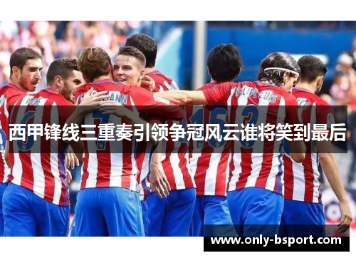 西甲锋线三重奏引领争冠风云谁将笑到最后