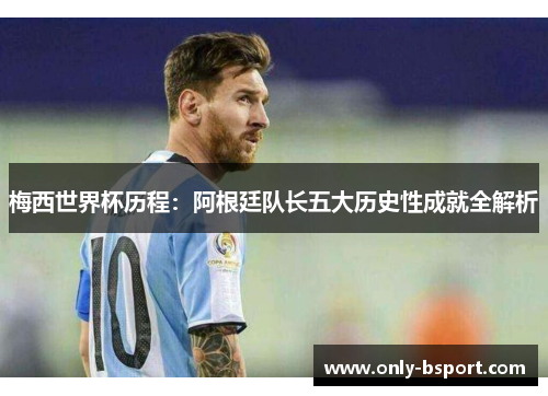 梅西世界杯历程：阿根廷队长五大历史性成就全解析