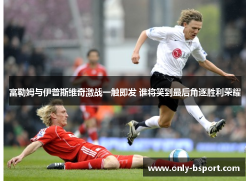 富勒姆与伊普斯维奇激战一触即发 谁将笑到最后角逐胜利荣耀