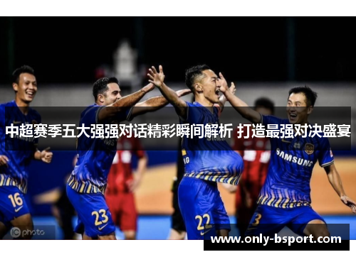 中超赛季五大强强对话精彩瞬间解析 打造最强对决盛宴