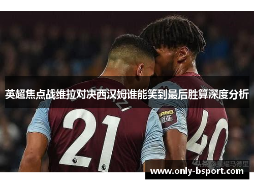 英超焦点战维拉对决西汉姆谁能笑到最后胜算深度分析