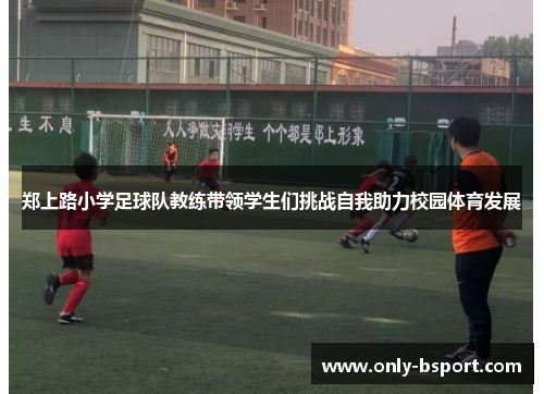 郑上路小学足球队教练带领学生们挑战自我助力校园体育发展