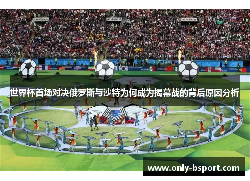 世界杯首场对决俄罗斯与沙特为何成为揭幕战的背后原因分析