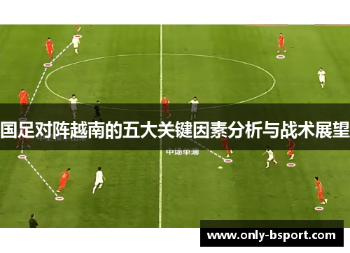 国足对阵越南的五大关键因素分析与战术展望