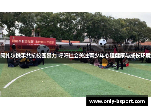 阿扎尔携手共抗校园暴力 呼吁社会关注青少年心理健康与成长环境