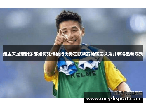 谢里夫足球俱乐部如何凭借独特优势在欧洲赛场崭露头角并取得显著成就 谢里夫足球俱乐部如何凭借独特优势在欧洲赛场崭露头角并取得显著成就