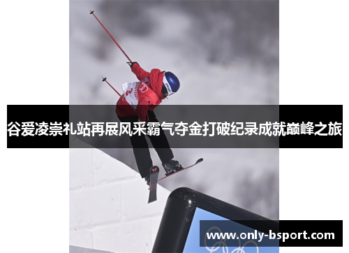 谷爱凌崇礼站再展风采霸气夺金打破纪录成就巅峰之旅 谷爱凌崇礼站再展风采霸气夺金打破纪录成就巅峰之旅