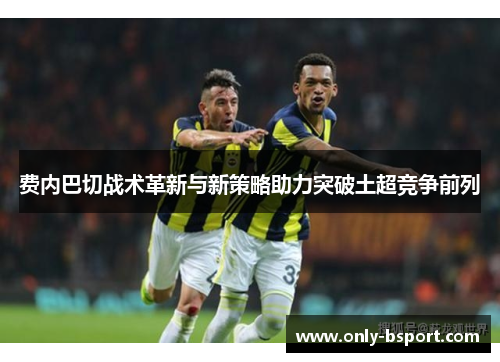 费内巴切战术革新与新策略助力突破土超竞争前列 费内巴切战术革新与新策略助力突破土超竞争前列