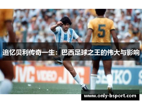追忆贝利传奇一生:巴西足球之王的伟大与影响 追忆贝利传奇一生:巴西足球之王的伟大与影响