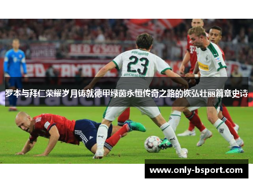 罗本与拜仁荣耀岁月铸就德甲绿茵永恒传奇之路的恢弘壮丽篇章史诗 罗本与拜仁荣耀岁月铸就德甲绿茵永恒传奇之路的恢弘壮丽篇章史诗