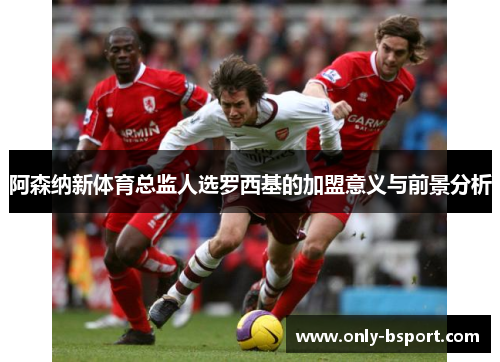 阿森纳新体育总监人选罗西基的加盟意义与前景分析 阿森纳新体育总监人选罗西基的加盟意义与前景分析
