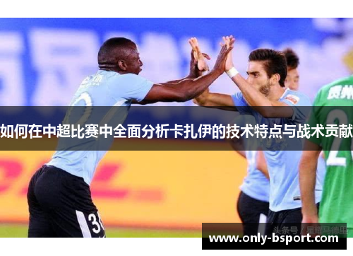 如何在中超比赛中全面分析卡扎伊的技术特点与战术贡献