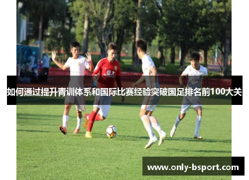 如何通过提升青训体系和国际比赛经验突破国足排名前100大关 如何通过提升青训体系和国际比赛经验突破国足排名前100大关